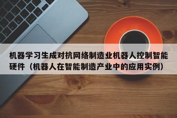 机器学习生成对抗网络制造业机器人控制智能硬件（机器人在智能制造产业中的应用实例）
