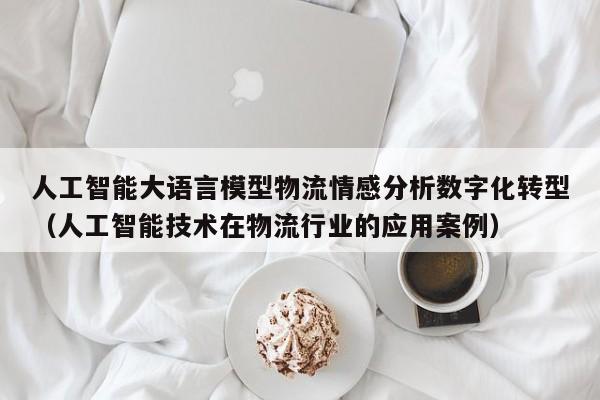 人工智能大语言模型物流情感分析数字化转型（人工智能技术在物流行业的应用案例）