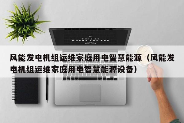 风能发电机组运维家庭用电智慧能源（风能发电机组运维家庭用电智慧能源设备）