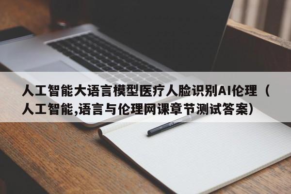 人工智能大语言模型医疗人脸识别AI伦理（人工智能,语言与伦理网课章节测试答案）