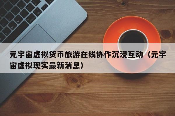 元宇宙虚拟货币旅游在线协作沉浸互动（元宇宙虚拟现实最新消息）