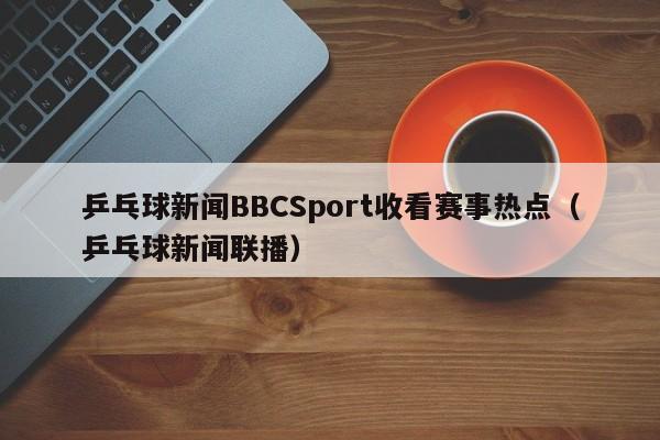 乒乓球新闻BBCSport收看赛事热点（乒乓球新闻联播）