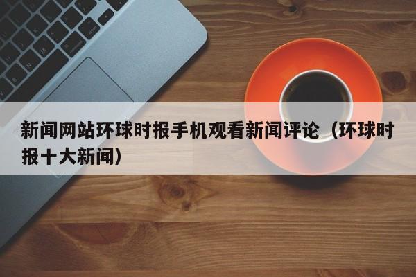 新闻网站环球时报手机观看新闻评论（环球时报十大新闻）