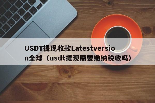 USDT提现收款Latestversion全球（usdt提现需要缴纳税收吗）