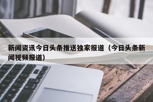 新闻资讯今日头条推送独家报道（今日头条新闻视频报道）
