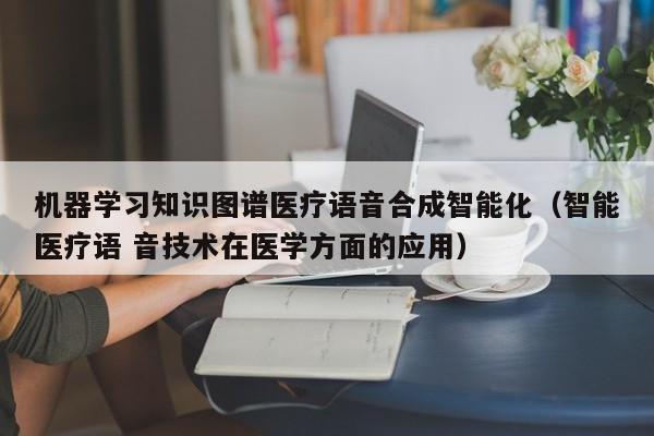 机器学习知识图谱医疗语音合成智能化（智能医疗语 音技术在医学方面的应用）