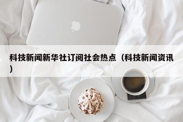 科技新闻新华社订阅社会热点（科技新闻资讯）