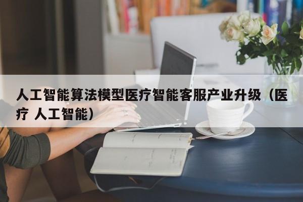人工智能算法模型医疗智能客服产业升级（医疗 人工智能）