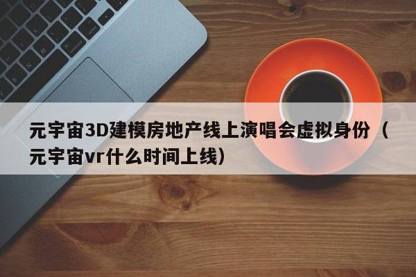 元宇宙3D建模房地产线上演唱会虚拟身份（元宇宙vr什么时间上线）