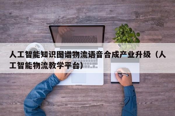 人工智能知识图谱物流语音合成产业升级（人工智能物流教学平台）