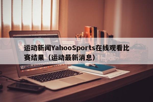 运动新闻YahooSports在线观看比赛结果（运动最新消息）