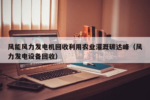 风能风力发电机回收利用农业灌溉碳达峰（风力发电设备回收）
