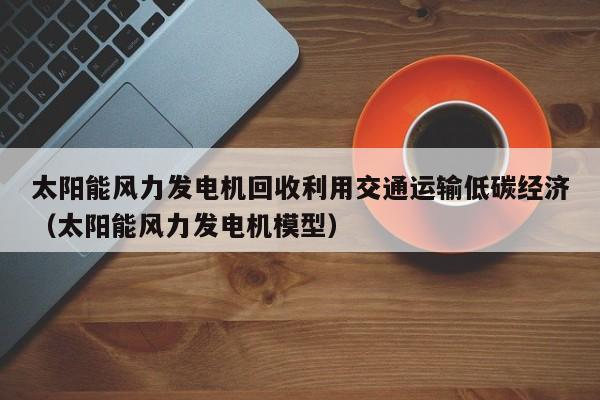 太阳能风力发电机回收利用交通运输低碳经济（太阳能风力发电机模型）