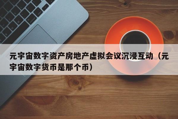 元宇宙数字资产房地产虚拟会议沉浸互动（元宇宙数字货币是那个币）