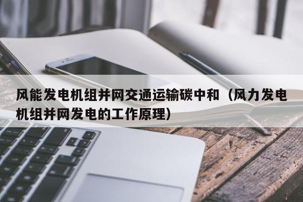 风能发电机组并网交通运输碳中和（风力发电机组并网发电的工作原理）