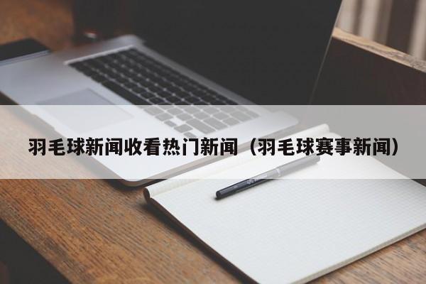 羽毛球新闻收看热门新闻（羽毛球赛事新闻）