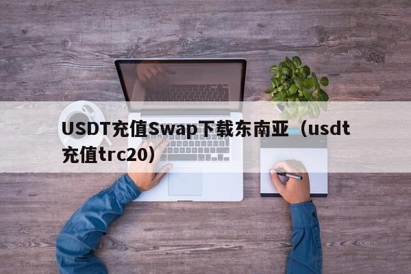 USDT充值Swap下载东南亚（usdt充值trc20）