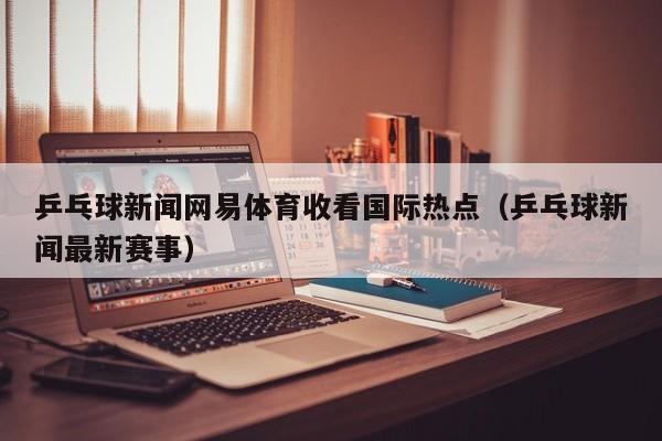乒乓球新闻网易体育收看国际热点（乒乓球新闻最新赛事）