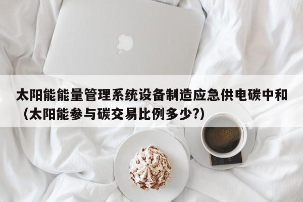 太阳能能量管理系统设备制造应急供电碳中和（太阳能参与碳交易比例多少?）