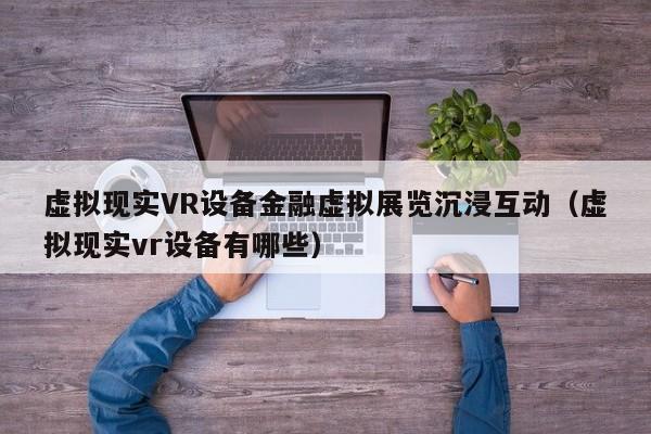 虚拟现实VR设备金融虚拟展览沉浸互动（虚拟现实vr设备有哪些）