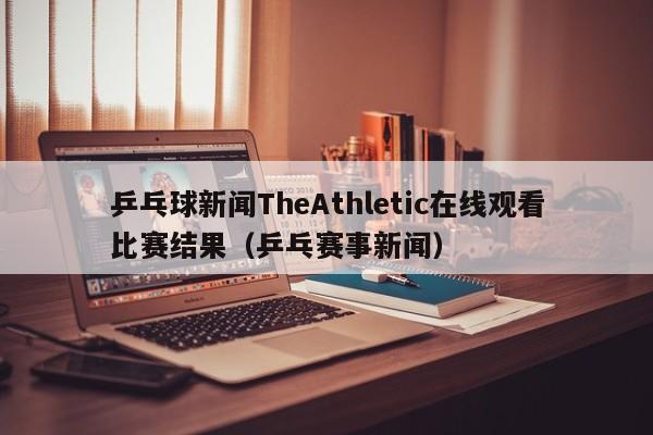 乒乓球新闻TheAthletic在线观看比赛结果（乒乓赛事新闻）