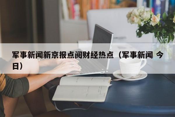军事新闻新京报点阅财经热点（军事新闻 今日）