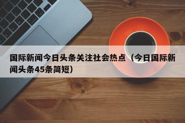 国际新闻今日头条关注社会热点（今日国际新闻头条45条简短）