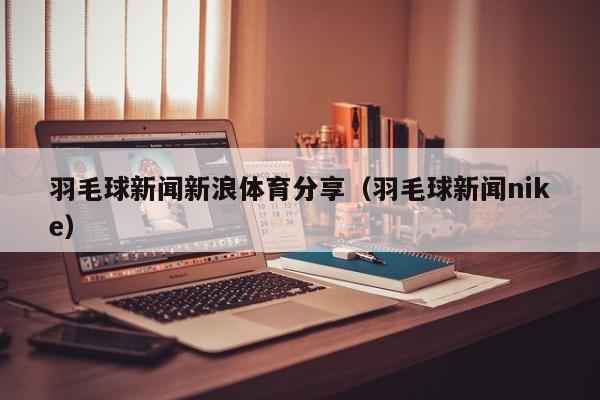 羽毛球新闻新浪体育分享（羽毛球新闻nike）