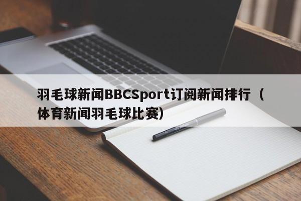 羽毛球新闻BBCSport订阅新闻排行（体育新闻羽毛球比赛）