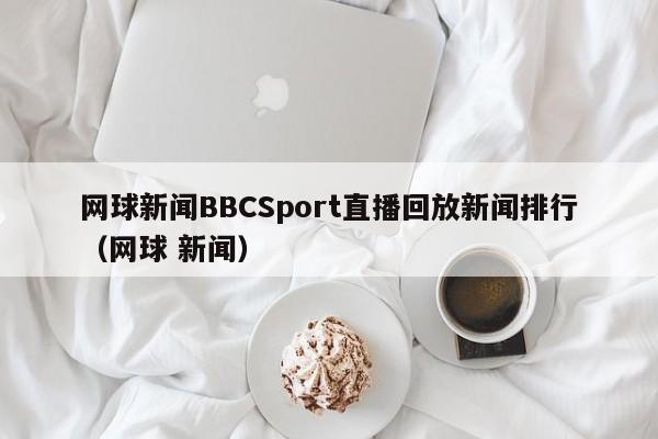 网球新闻BBCSport直播回放新闻排行（网球 新闻）