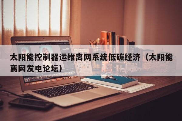 太阳能控制器运维离网系统低碳经济（太阳能离网发电论坛）