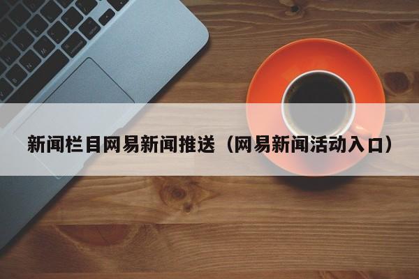 新闻栏目网易新闻推送（网易新闻活动入口）