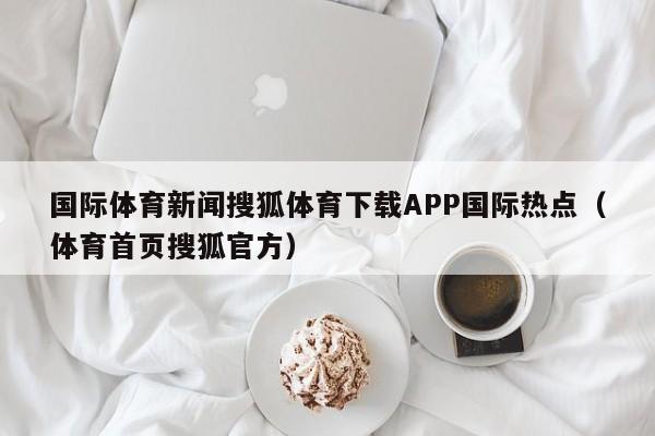 国际体育新闻搜狐体育下载APP国际热点（体育首页搜狐官方）