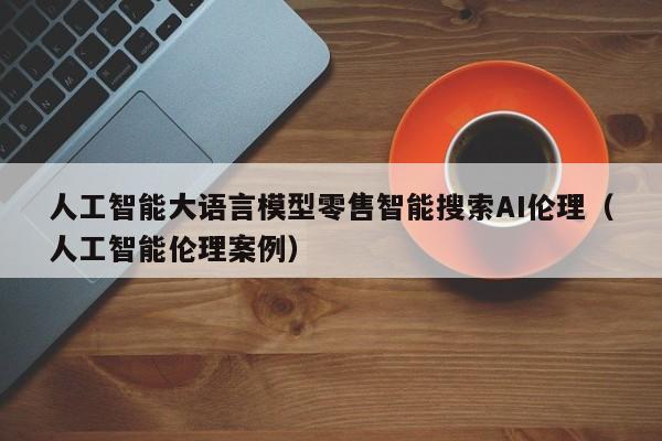 人工智能大语言模型零售智能搜索AI伦理（人工智能伦理案例）