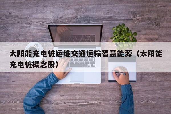太阳能充电桩运维交通运输智慧能源（太阳能充电桩概念股）