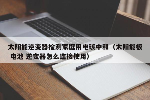 太阳能逆变器检测家庭用电碳中和（太阳能板 电池 逆变器怎么连接使用）