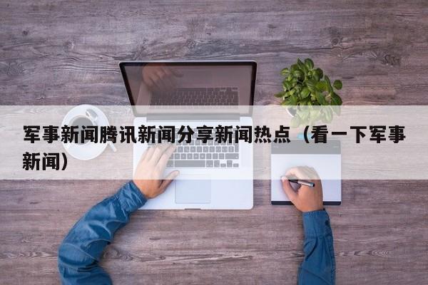 军事新闻腾讯新闻分享新闻热点（看一下军事新闻）