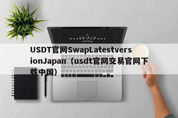 USDT官网SwapLatestversionJapan（usdt官网交易官网下载中国）