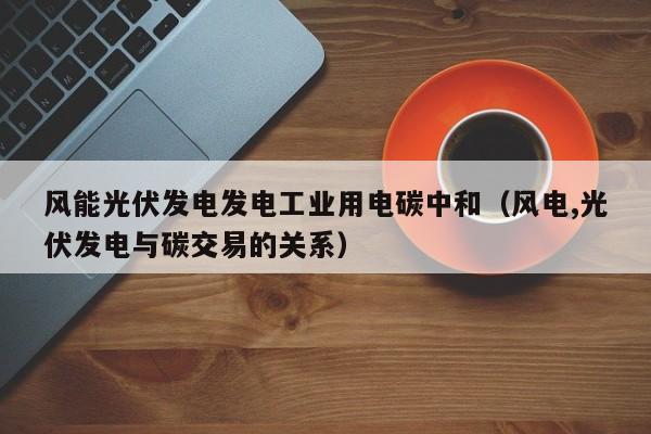 风能光伏发电发电工业用电碳中和（风电,光伏发电与碳交易的关系）