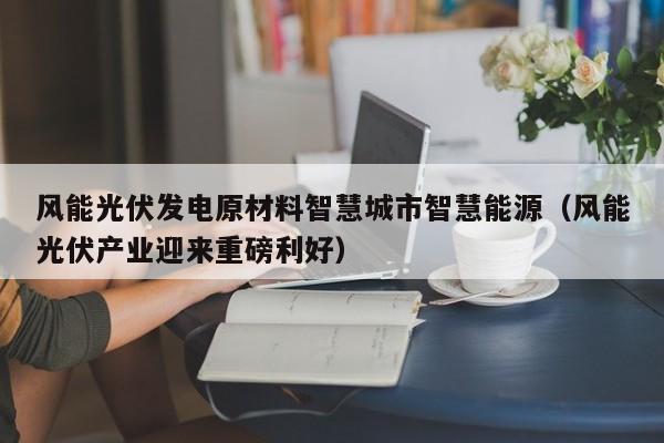 风能光伏发电原材料智慧城市智慧能源（风能光伏产业迎来重磅利好）