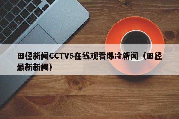 田径新闻CCTV5在线观看爆冷新闻（田径最新新闻）