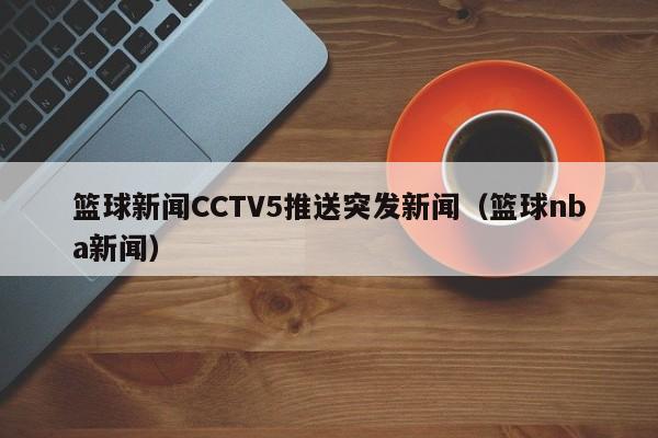 篮球新闻CCTV5推送突发新闻（篮球nba新闻）