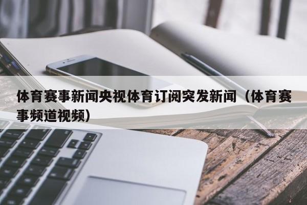 体育赛事新闻央视体育订阅突发新闻（体育赛事频道视频）