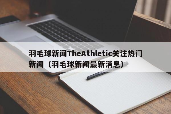 羽毛球新闻TheAthletic关注热门新闻（羽毛球新闻最新消息）