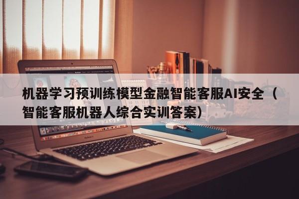机器学习预训练模型金融智能客服AI安全（智能客服机器人综合实训答案）