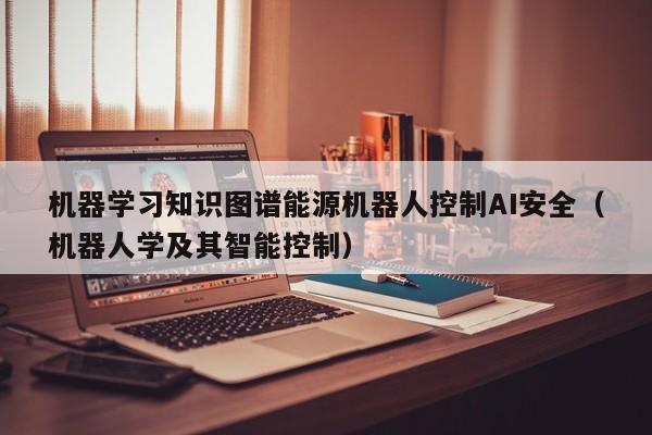 机器学习知识图谱能源机器人控制AI安全（机器人学及其智能控制）