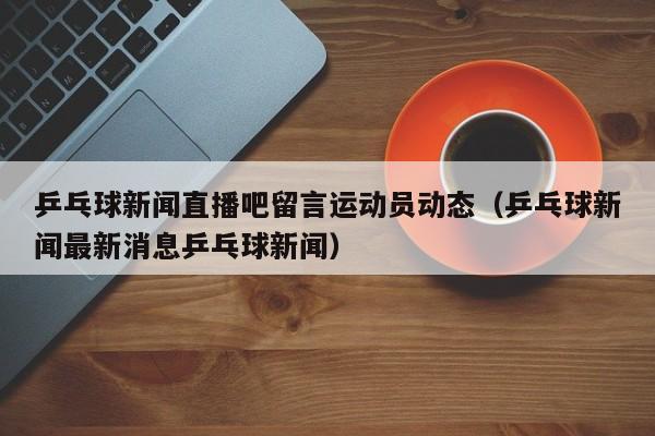 乒乓球新闻直播吧留言运动员动态（乒乓球新闻最新消息乒乓球新闻）