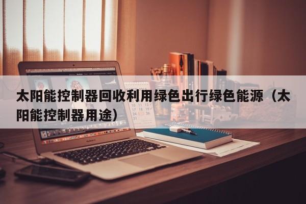 太阳能控制器回收利用绿色出行绿色能源（太阳能控制器用途）