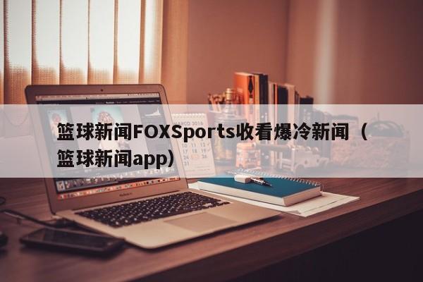 篮球新闻FOXSports收看爆冷新闻（篮球新闻app）