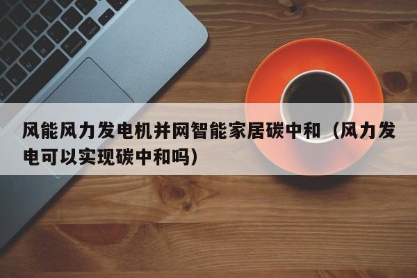 风能风力发电机并网智能家居碳中和（风力发电可以实现碳中和吗）